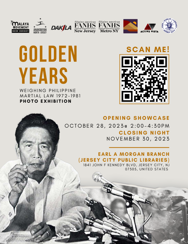 GOLDEN YEARS WEIGHING PHILIPPINE MARTIAL LAW PHOTO EXHIBITION OPENING SHOWCASE OCTOBER 28TH FROM TWO PM TO FOUR THIRTY PM CLOSING NIGHT NOVEMBER 30TH. THIS WILL BE HELD AT THE EARL A MORGAN BRANCH OF THE JERSEY CITY PUBLIC LIBRARY.